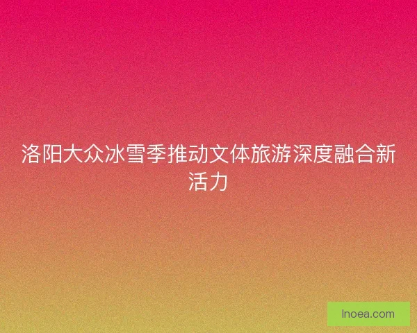 洛阳大众冰雪季推动文体旅游深度融合新活力