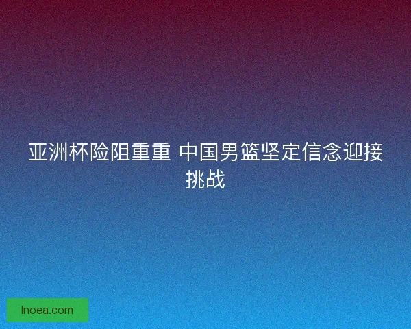 亚洲杯险阻重重 中国男篮坚定信念迎接挑战 亚洲杯险阻重重 中国男篮坚定信念迎接挑战