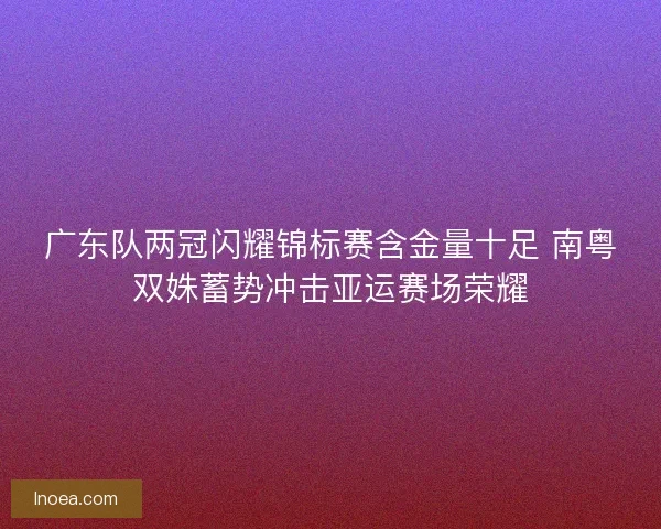 广东队两冠闪耀锦标赛含金量十足 南粤双姝蓄势冲击亚运赛场荣耀 广东队两冠闪耀锦标赛含金量十足 南粤双姝蓄势冲击亚运赛场荣耀