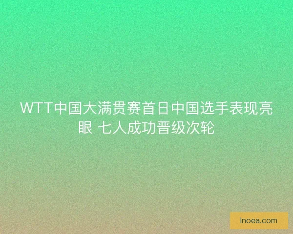 WTT中国大满贯赛首日中国选手表现亮眼 七人成功晋级次轮 WTT中国大满贯赛首日中国选手表现亮眼 七人成功晋级次轮