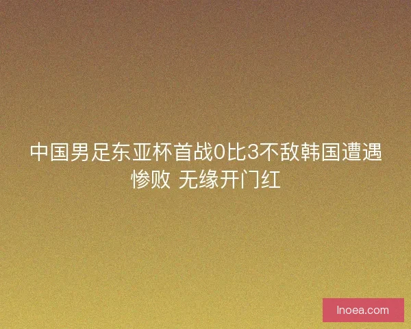 中国男足东亚杯首战0比3不敌韩国遭遇惨败 无缘开门红