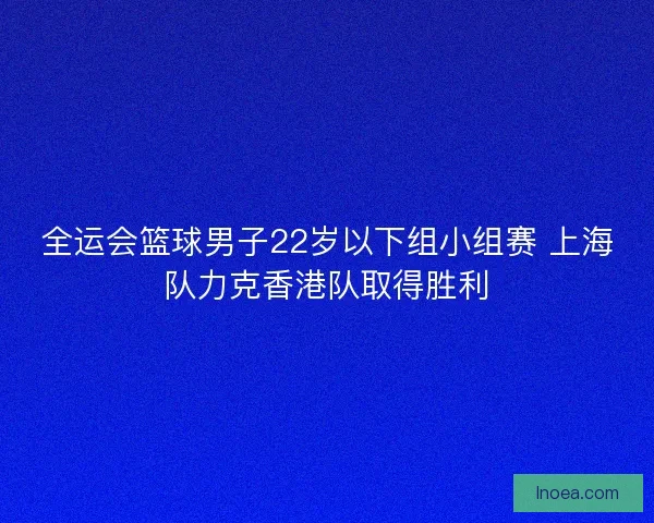 全运会篮球男子22岁以下组小组赛 上海队力克香港队取得胜利