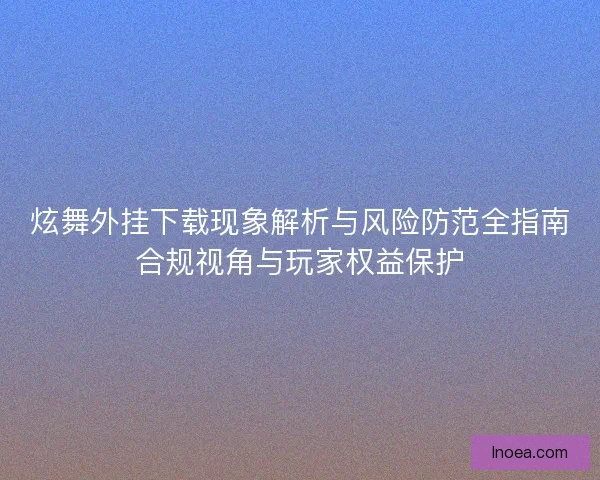 炫舞外挂下载现象解析与风险防范全指南合规视角与玩家权益保护