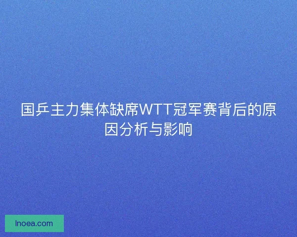 国乒主力集体缺席WTT冠军赛背后的原因分析与影响 国乒主力集体缺席WTT冠军赛背后的原因分析与影响