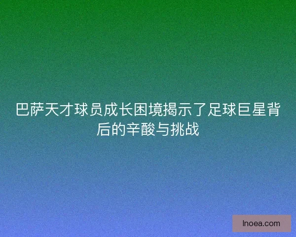 巴萨天才球员成长困境揭示了足球巨星背后的辛酸与挑战 巴萨天才球员成长困境揭示了足球巨星背后的辛酸与挑战