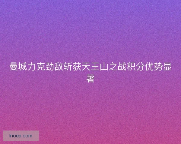 曼城力克劲敌斩获天王山之战积分优势显著 曼城力克劲敌斩获天王山之战积分优势显著