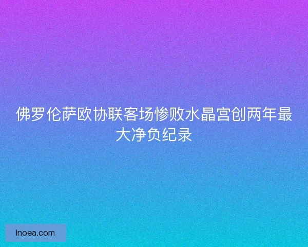 佛罗伦萨欧协联客场惨败水晶宫创两年最大净负纪录 佛罗伦萨欧协联客场惨败水晶宫创两年最大净负纪录