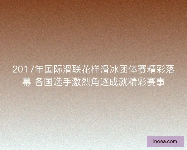 2017年国际滑联花样滑冰团体赛精彩落幕 各国选手激烈角逐成就精彩赛事