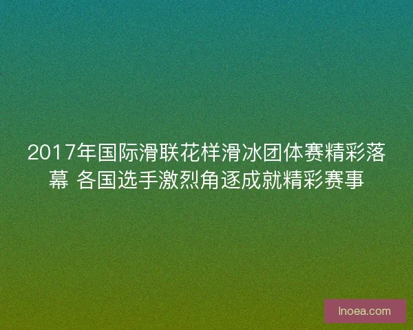 2017年国际滑联花样滑冰团体赛精彩落幕 各国选手激烈角逐成就精彩赛事