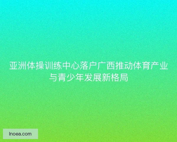 亚洲体操训练中心落户广西推动体育产业与青少年发展新格局 亚洲体操训练中心落户广西推动体育产业与青少年发展新格局