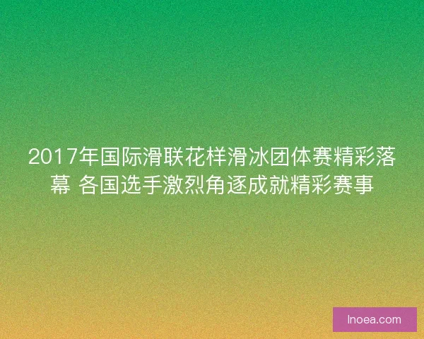 2017年国际滑联花样滑冰团体赛精彩落幕 各国选手激烈角逐成就精彩赛事 2017年国际滑联花样滑冰团体赛精彩落幕 各国选手激烈角逐成就精彩赛事