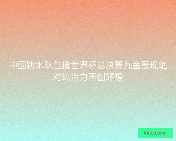 中国跳水队包揽世界杯总决赛九金展现绝对统治力再创辉煌 中国跳水队包揽世界杯总决赛九金展现绝对统治力再创辉煌