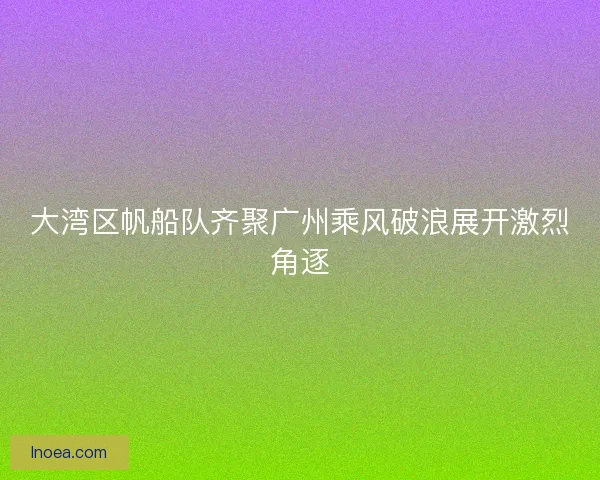 大湾区帆船队齐聚广州乘风破浪展开激烈角逐 大湾区帆船队齐聚广州乘风破浪展开激烈角逐